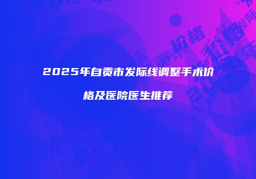 2025年自贡市发际线调整手术价格及医院医生推荐