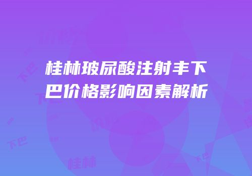 桂林玻尿酸注射丰下巴价格影响因素解析