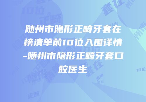 随州市隐形正畸牙套在榜清单前10位入围详情-随州市隐形正畸牙套口腔医生