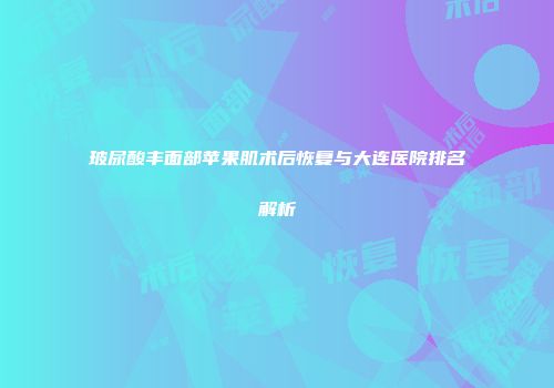 玻尿酸丰面部苹果肌术后恢复与大连医院排名解析