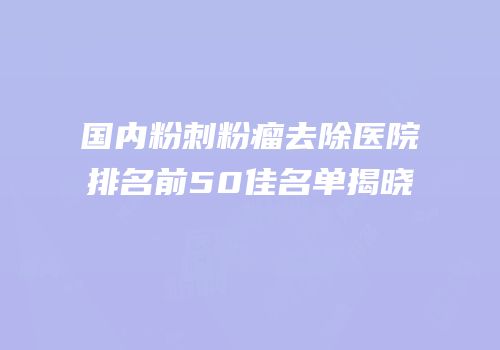 国内粉刺粉瘤去除医院排名前50佳名单揭晓