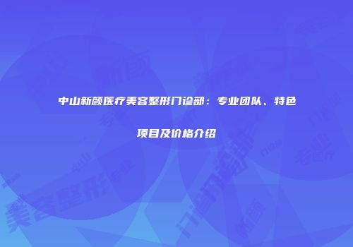 中山新颜医疗美容整形门诊部：专业团队、特色项目及价格介绍