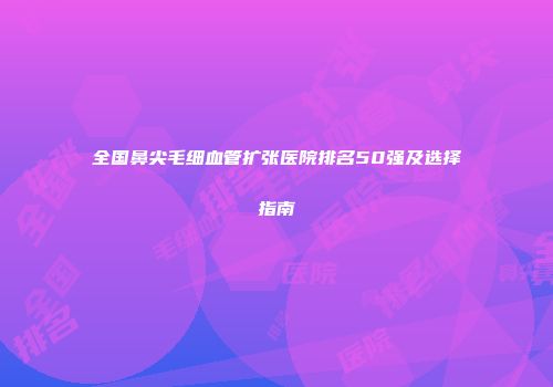 全国鼻尖毛细血管扩张医院排名50强及选择指南