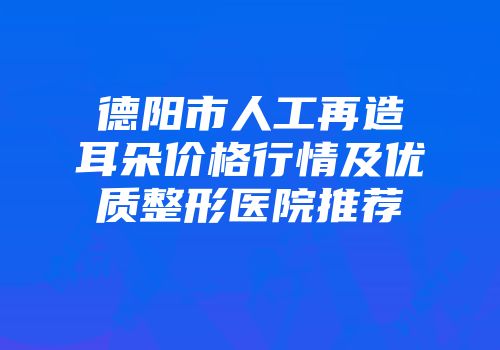 德阳市人工再造耳朵价格行情及优质整形医院推荐