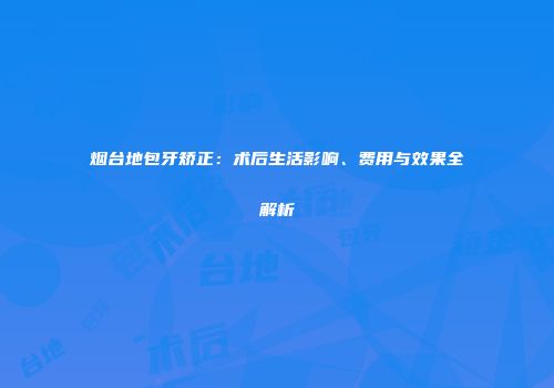 烟台地包牙矫正：术后生活影响、费用与效果全解析