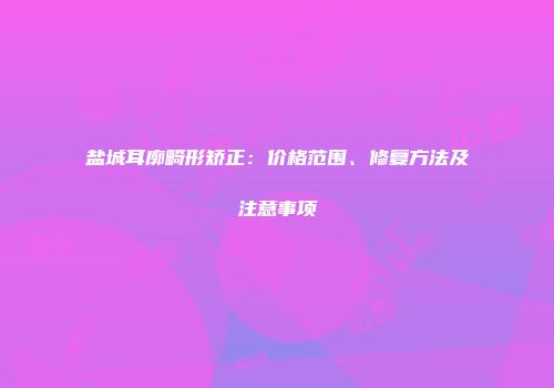 盐城耳廓畸形矫正：价格范围、修复方法及注意事项
