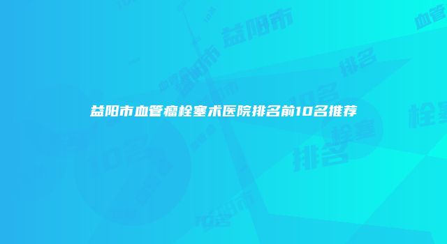 益阳市血管瘤栓塞术医院排名前10名推荐
