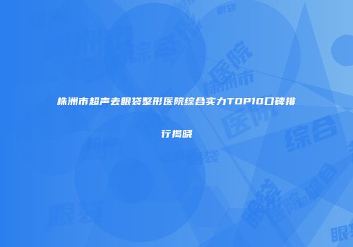 株洲市超声去眼袋整形医院综合实力TOP10口碑排行揭晓