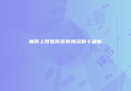 湘西上颚整形医院排名前十解析