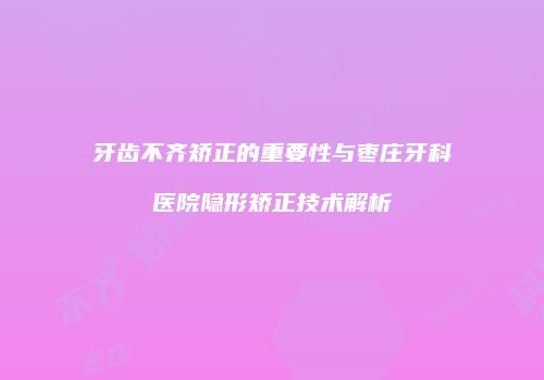 牙齿不齐矫正的重要性与枣庄牙科医院隐形矫正技术解析
