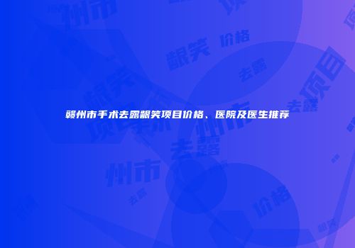 赣州市手术去露龈笑项目价格、医院及医生推荐