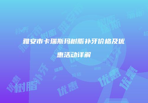 雅安市卡瑞斯玛树脂补牙价格及优惠活动详解