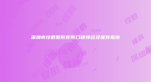 深圳市纹唇整形医院口碑排名及推荐指南