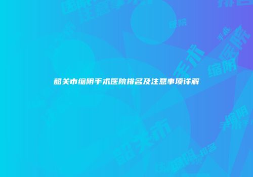 韶关市缩阴手术医院排名及注意事项详解