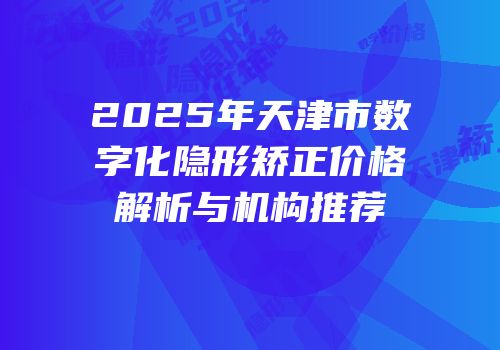 2025年天津市数字化隐形矫正价格解析与机构推荐