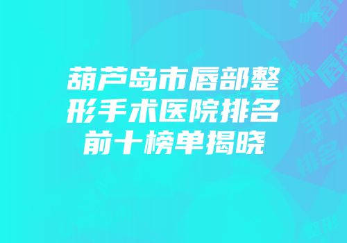 葫芦岛市唇部整形手术医院排名前十榜单揭晓