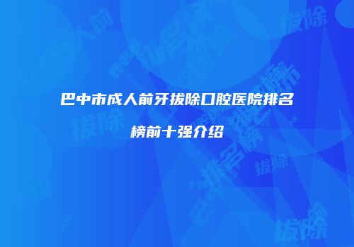 巴中市成人前牙拔除口腔医院排名榜前十强介绍