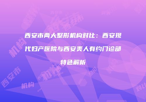 西安市两大整形机构对比：西安现代妇产医院与西安美人有约门诊部特色解析