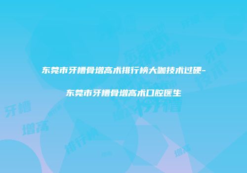 东莞市牙槽骨增高术排行榜大咖技术过硬-东莞市牙槽骨增高术口腔医生