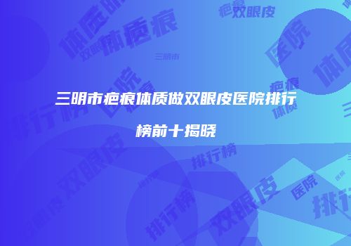 三明市疤痕体质做双眼皮医院排行榜前十揭晓