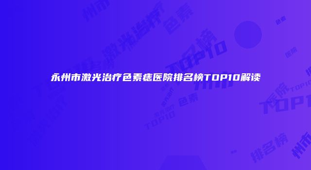 永州市激光治疗色素痣医院排名榜TOP10解读