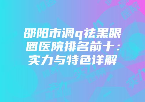 邵阳市调q祛黑眼圈医院排名前十：实力与特色详解