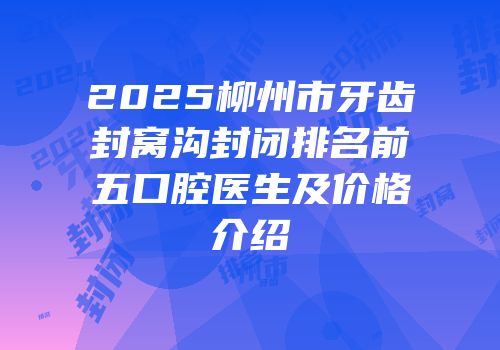 2025柳州市牙齿封窝沟封闭排名前五口腔医生及价格介绍