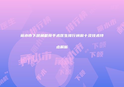 丽水市下颌角截骨手术医生排行榜前十及技术特点解析