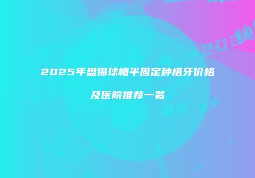 2025年盘锦球帽半固定种植牙价格及医院推荐一览
