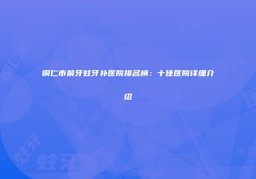 铜仁市前牙蛀牙补医院排名榜：十佳医院详细介绍