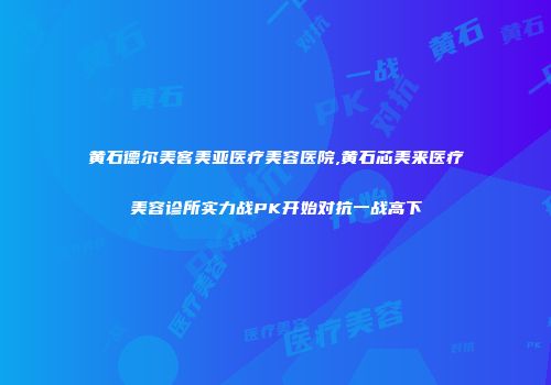 黄石德尔美客美亚医疗美容医院,黄石芯美来医疗美容诊所实力战PK开始对抗一战高下