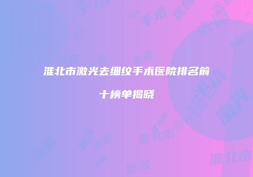 淮北市激光去细纹手术医院排名前十榜单揭晓