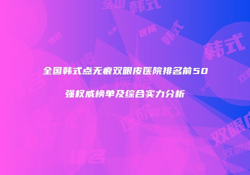 全国韩式点无痕双眼皮医院排名前50强权威榜单及综合实力分析