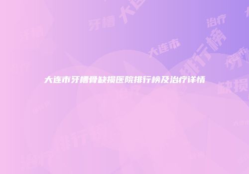 大连市牙槽骨缺损医院排行榜及治疗详情