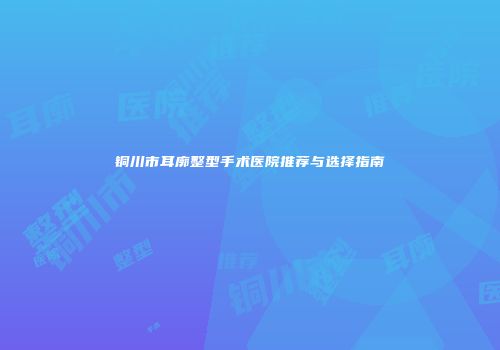 铜川市耳廓整型手术医院推荐与选择指南