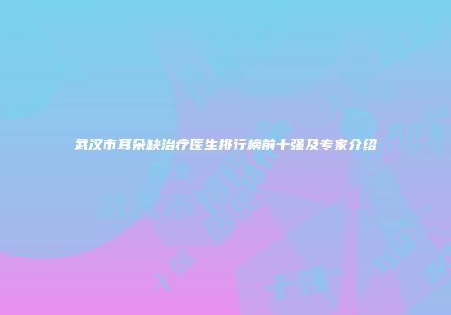 武汉市耳朵缺治疗医生排行榜前十强及专家介绍