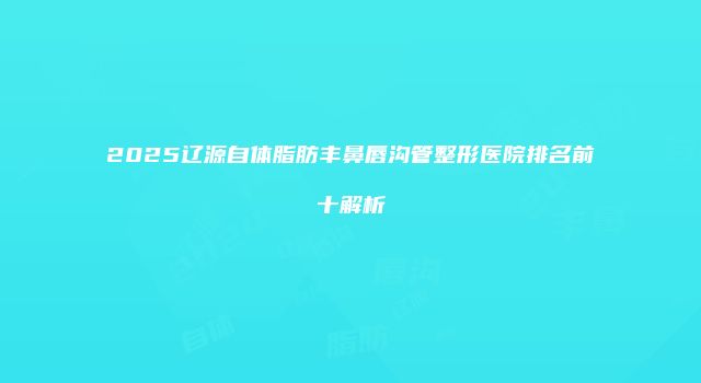 2025辽源自体脂肪丰鼻唇沟管整形医院排名前十解析