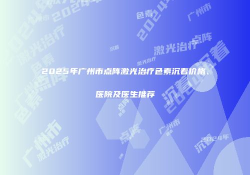 2025年广州市点阵激光治疗色素沉着价格、医院及医生推荐