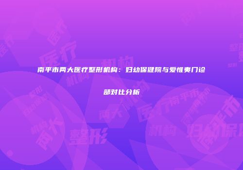 南平市两大医疗整形机构：妇幼保健院与爱惟夷门诊部对比分析