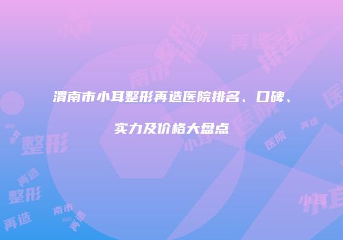 渭南市小耳整形再造医院排名、口碑、实力及价格大盘点
