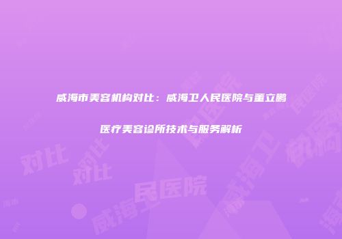 威海市美容机构对比：威海卫人民医院与董立鹏医疗美容诊所技术与服务解析