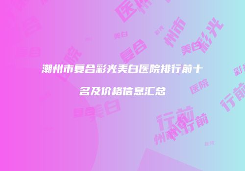 潮州市复合彩光美白医院排行前十名及价格信息汇总
