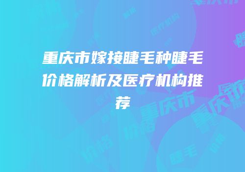 重庆市嫁接睫毛种睫毛价格解析及医疗机构推荐