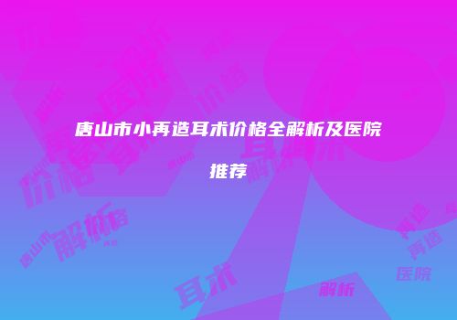 唐山市小再造耳术价格全解析及医院推荐
