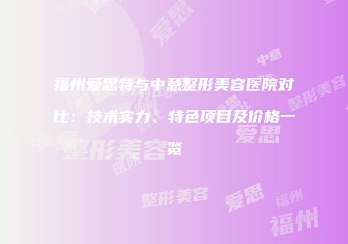 福州爱思特与中意整形美容医院对比：技术实力、特色项目及价格一览