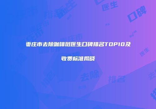 枣庄市去除咖啡斑医生口碑排名TOP10及收费标准揭晓