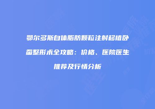 鄂尔多斯自体脂肪颗粒注射移植卧蚕整形术全攻略：价格、医院医生推荐及行情分析