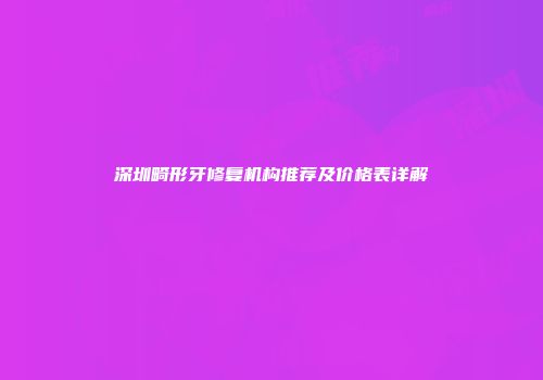 深圳畸形牙修复机构推荐及价格表详解