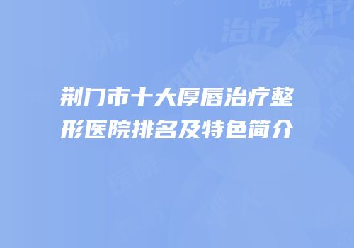 荆门市十大厚唇治疗整形医院排名及特色简介