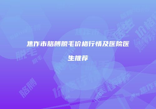 焦作市胳膊脱毛价格行情及医院医生推荐